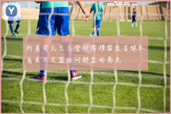 约基奇瓦兰戈登缺席穆雷直言球队高度不足篮板问题显而易见