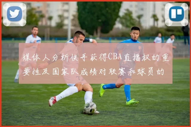 媒体人分析快手获得CBA直播权的重要性及国家队成绩对联赛和球员的影响