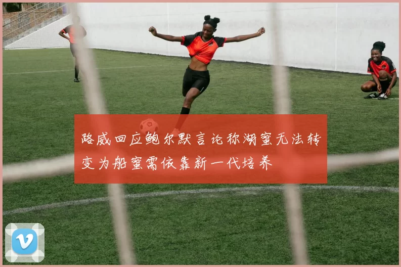 路威回应鲍尔默言论称湖蜜无法转变为船蜜需依靠新一代培养