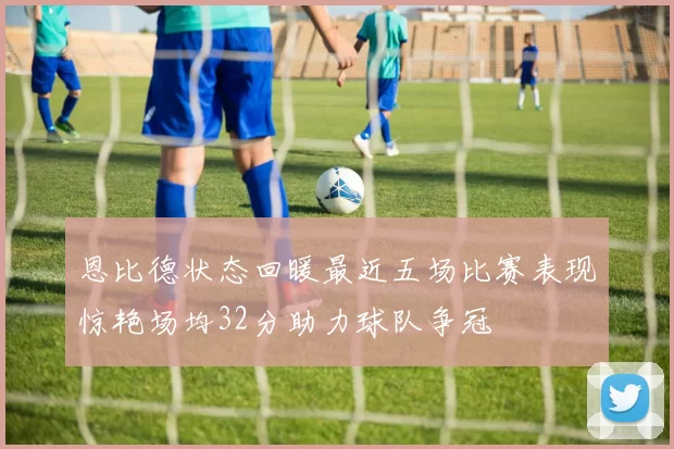 恩比德状态回暖最近五场比赛表现惊艳场均32分助力球队争冠