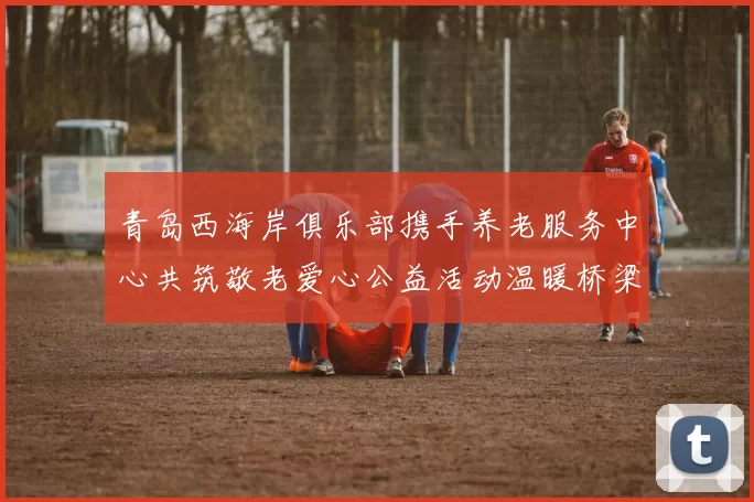 青岛西海岸俱乐部携手养老服务中心共筑敬老爱心公益活动温暖桥梁