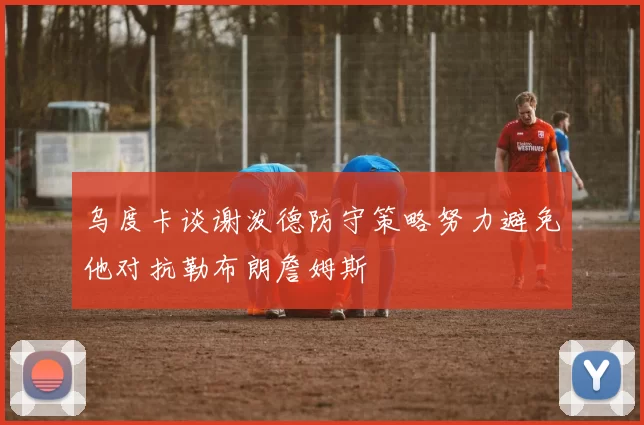 乌度卡谈谢泼德防守策略努力避免他对抗勒布朗詹姆斯