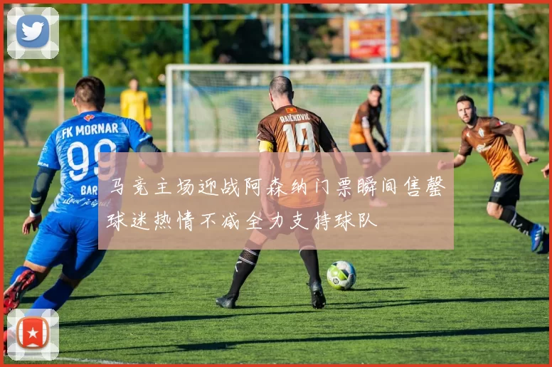 马竞主场迎战阿森纳门票瞬间售罄球迷热情不减全力支持球队