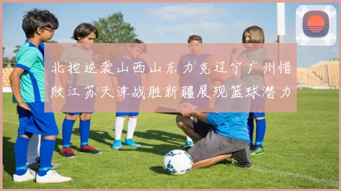 北控逆袭山西山东力克辽宁广州惜败江苏天津战胜新疆展现篮球潜力赛精彩瞬间