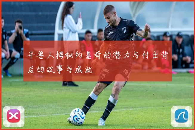 半兽人揭秘约基奇的潜力与付出背后的故事与成就