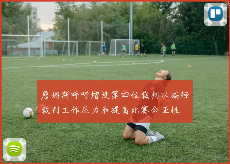詹姆斯呼吁增设第四位裁判以减轻裁判工作压力和提高比赛公正性