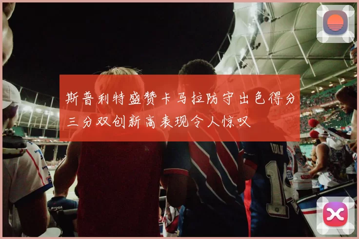 斯普利特盛赞卡马拉防守出色得分三分双创新高表现令人惊叹