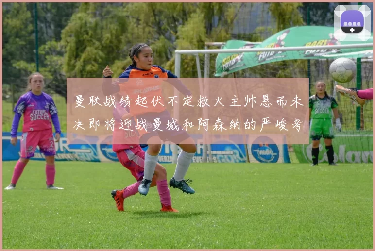 曼联战绩起伏不定救火主帅悬而未决即将迎战曼城和阿森纳的严峻考验