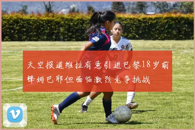 天空报道维拉有意引进巴黎18岁前锋姆巴耶但面临激烈竞争挑战