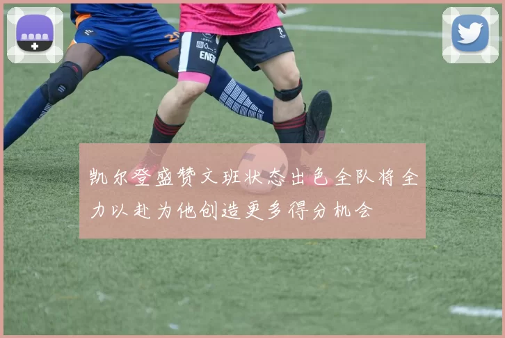 凯尔登盛赞文班状态出色全队将全力以赴为他创造更多得分机会