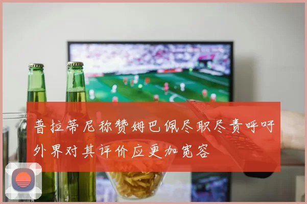 普拉蒂尼称赞姆巴佩尽职尽责呼吁外界对其评价应更加宽容