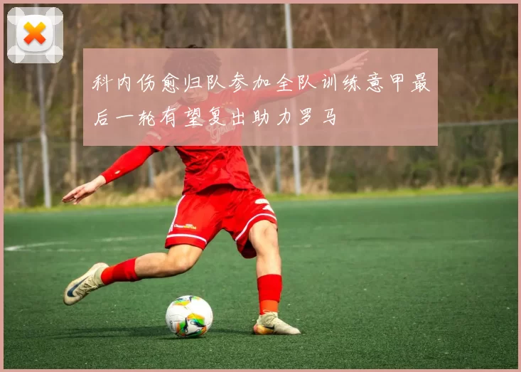 科内伤愈归队参加全队训练意甲最后一轮有望复出助力罗马