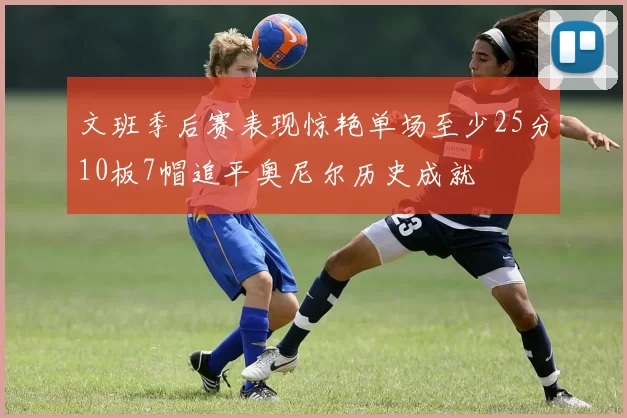 文班季后赛表现惊艳单场至少25分10板7帽追平奥尼尔历史成就