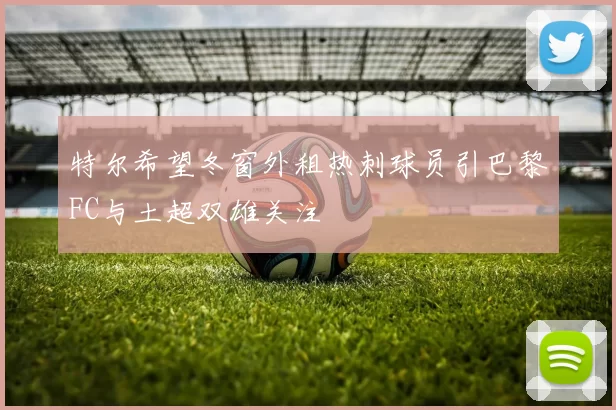 特尔希望冬窗外租热刺球员引巴黎FC与土超双雄关注