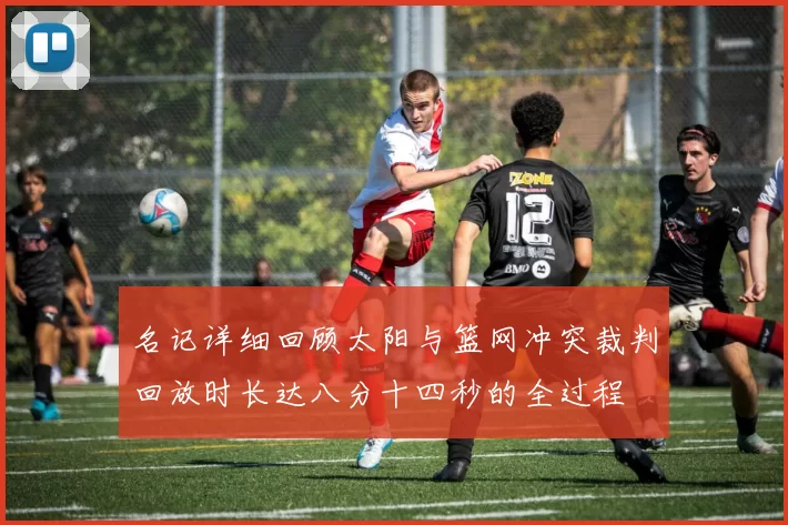 名记详细回顾太阳与篮网冲突裁判回放时长达八分十四秒的全过程