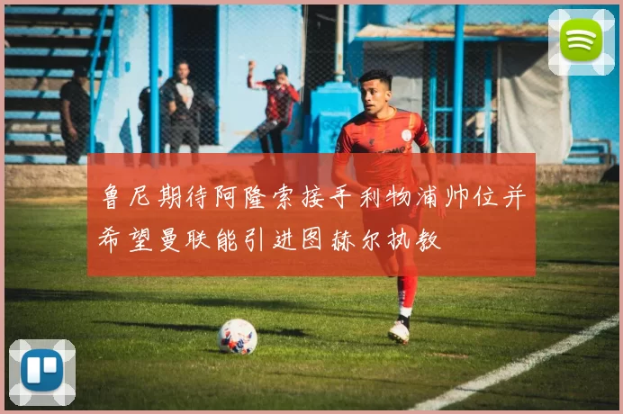 鲁尼期待阿隆索接手利物浦帅位并希望曼联能引进图赫尔执教