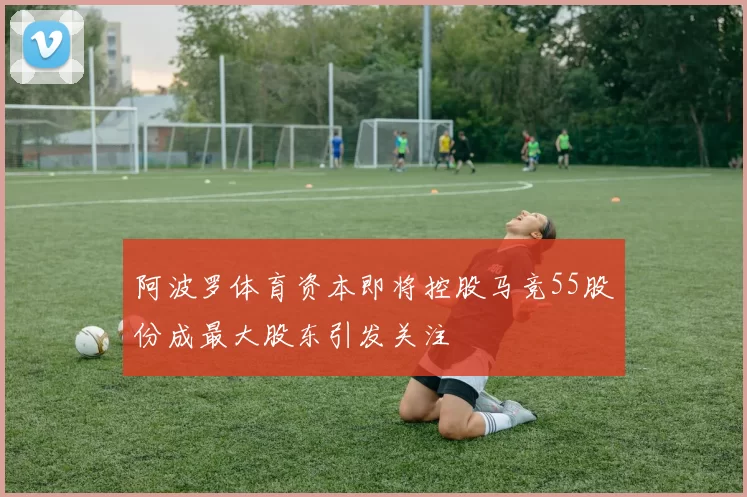 阿波罗体育资本即将控股马竞55股份成最大股东引发关注