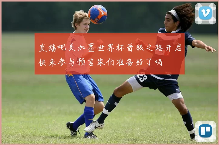 直播吧美加墨世界杯晋级之路开启快来参与预言家们准备好了吗