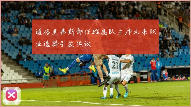 道格里弗斯卸任雄鹿队主帅未来职业选择引发热议