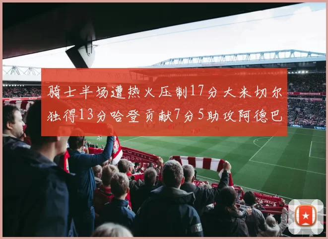 骑士半场遭热火压制17分大米切尔独得13分哈登贡献7分5助攻阿德巴约状态低迷仅9中1