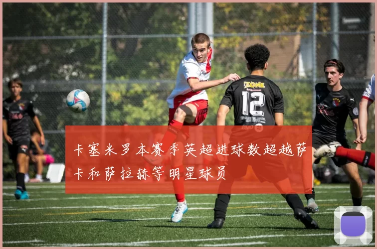 卡塞米罗本赛季英超进球数超越萨卡和萨拉赫等明星球员