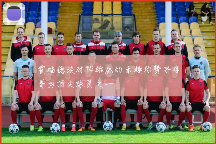 霍福德谈对阵雄鹿的乐趣称赞字母哥为顶尖球员之一